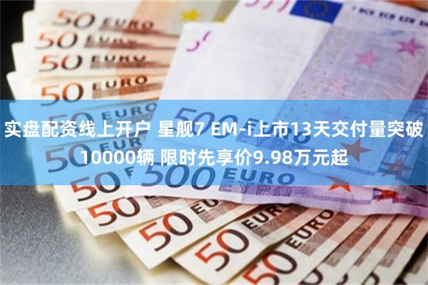 实盘配资线上开户 星舰7 EM-i上市13天交付量突破10000辆 限时先享价9.98万元起