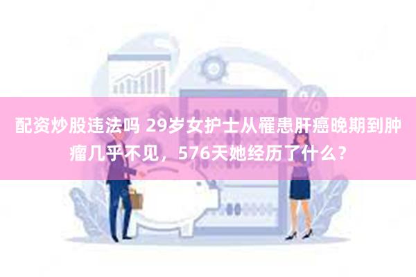 配资炒股违法吗 29岁女护士从罹患肝癌晚期到肿瘤几乎不见，576天她经历了什么？