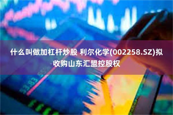 什么叫做加杠杆炒股 利尔化学(002258.SZ)拟收购山东汇盟控股权