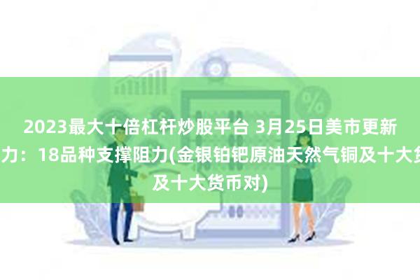 2023最大十倍杠杆炒股平台 3月25日美市更新支撑阻力：18品种支撑阻力(金银铂钯原油天然气铜及十大货币对)