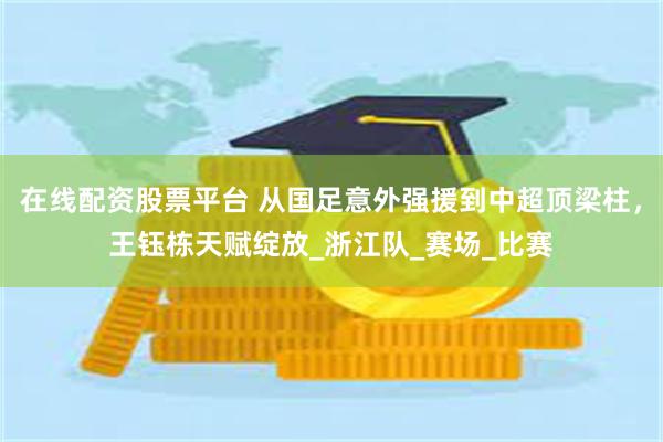 在线配资股票平台 从国足意外强援到中超顶梁柱，王钰栋天赋绽放_浙江队_赛场_比赛