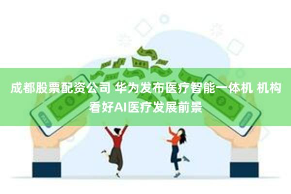 成都股票配资公司 华为发布医疗智能一体机 机构看好AI医疗发展前景