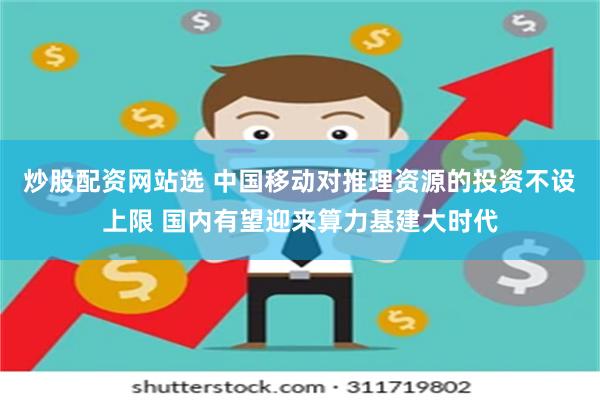 炒股配资网站选 中国移动对推理资源的投资不设上限 国内有望迎来算力基建大时代