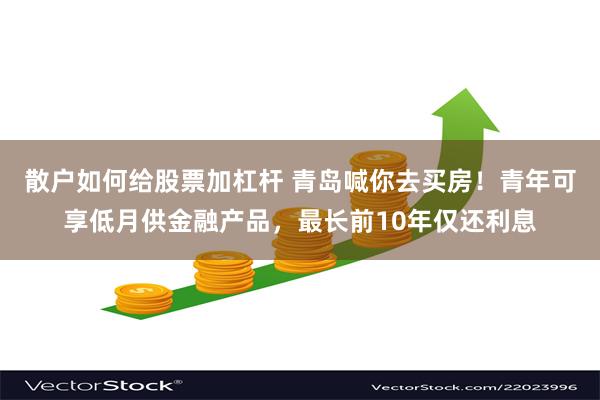 散户如何给股票加杠杆 青岛喊你去买房！青年可享低月供金融产品，最长前10年仅还利息