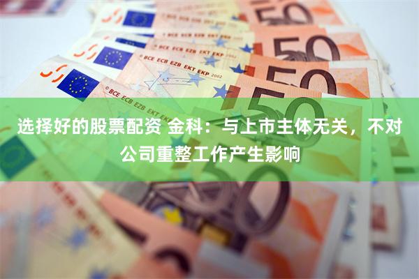 选择好的股票配资 金科：与上市主体无关，不对公司重整工作产生影响