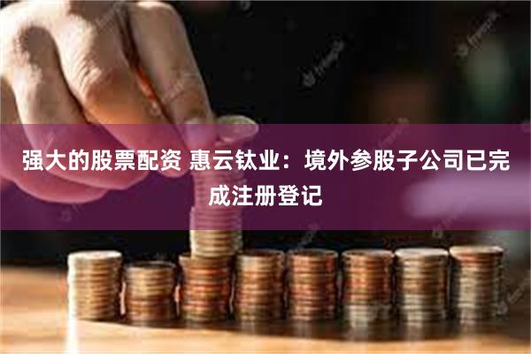 强大的股票配资 惠云钛业：境外参股子公司已完成注册登记