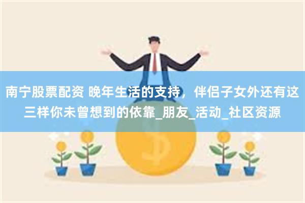 南宁股票配资 晚年生活的支持，伴侣子女外还有这三样你未曾想到的依靠_朋友_活动_社区资源