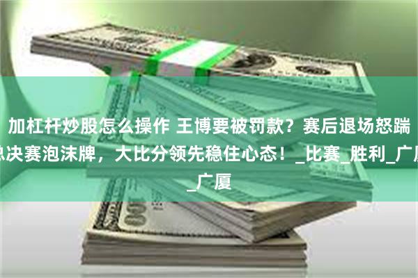 加杠杆炒股怎么操作 王博要被罚款？赛后退场怒踹总决赛泡沫牌，大比分领先稳住心态！_比赛_胜利_广厦