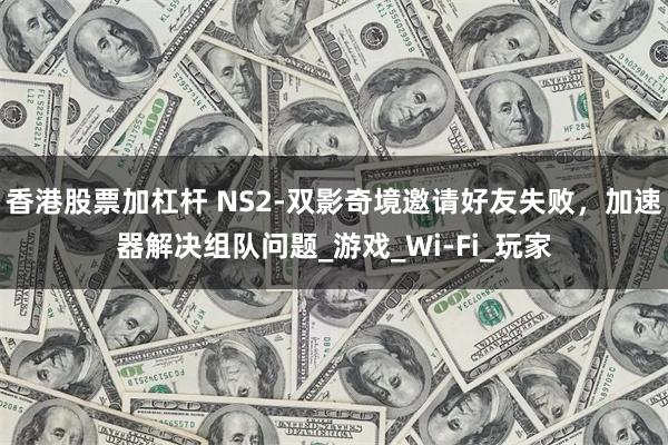 香港股票加杠杆 NS2-双影奇境邀请好友失败，加速器解决组队问题_游戏_Wi-Fi_玩家