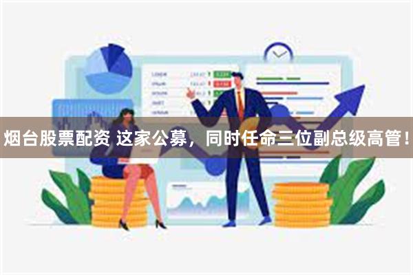 烟台股票配资 这家公募，同时任命三位副总级高管！