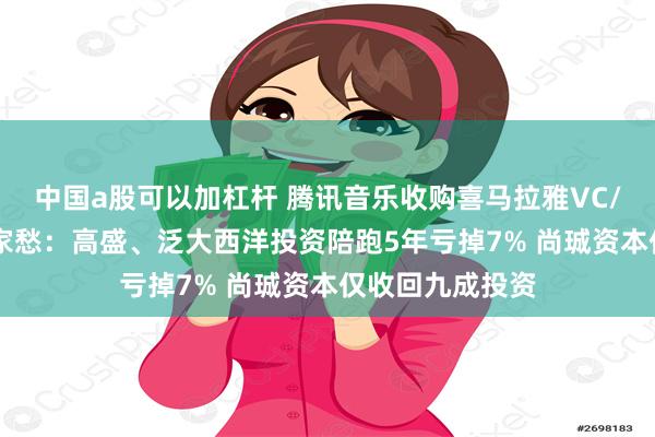 中国a股可以加杠杆 腾讯音乐收购喜马拉雅VC/PE几家欢喜几家愁：高盛、泛大西洋投资陪跑5年亏掉7% 尚珹资本仅收回九成投资