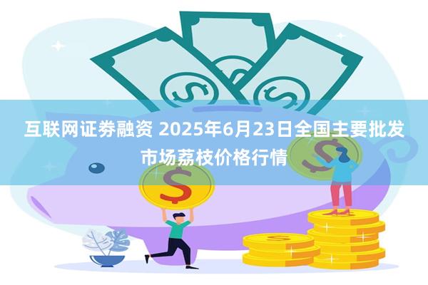 互联网证劵融资 2025年6月23日全国主要批发市场荔枝价格行情