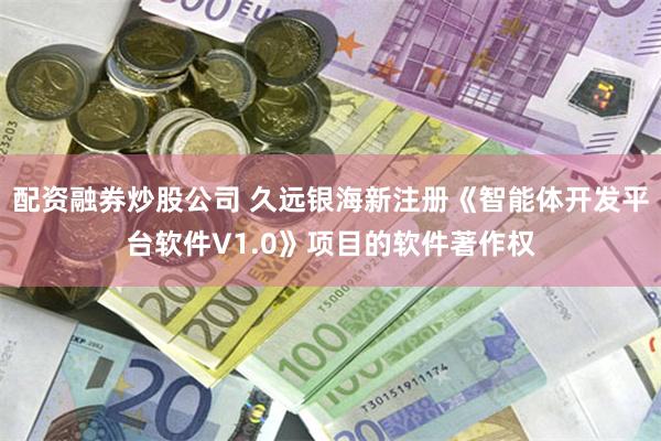 配资融券炒股公司 久远银海新注册《智能体开发平台软件V1.0》项目的软件著作权