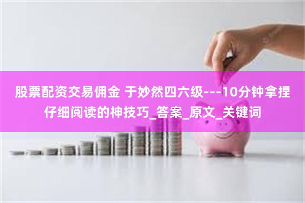 股票配资交易佣金 于妙然四六级---10分钟拿捏仔细阅读的神技巧_答案_原文_关键词