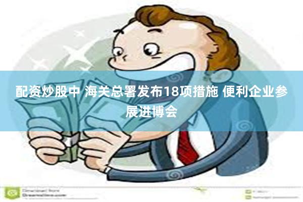 配资炒股中 海关总署发布18项措施 便利企业参展进博会