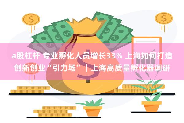 a股杠杆 专业孵化人员增长33% 上海如何打造创新创业“引力场”｜上海高质量孵化器调研