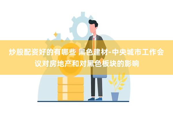 炒股配资好的有哪些 黑色建材-中央城市工作会议对房地产和对黑色板块的影响