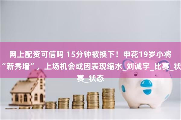 网上配资可信吗 15分钟被换下！申花19岁小将遇“新秀墙”，上场机会或因表现缩水_刘诚宇_比赛_状态