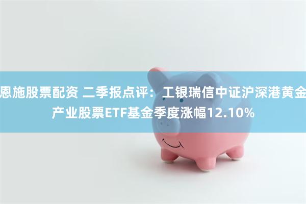 恩施股票配资 二季报点评：工银瑞信中证沪深港黄金产业股票ETF基金季度涨幅12.10%