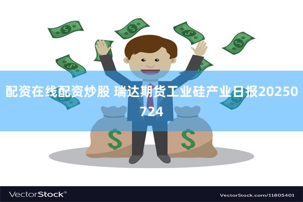 配资在线配资炒股 瑞达期货工业硅产业日报20250724