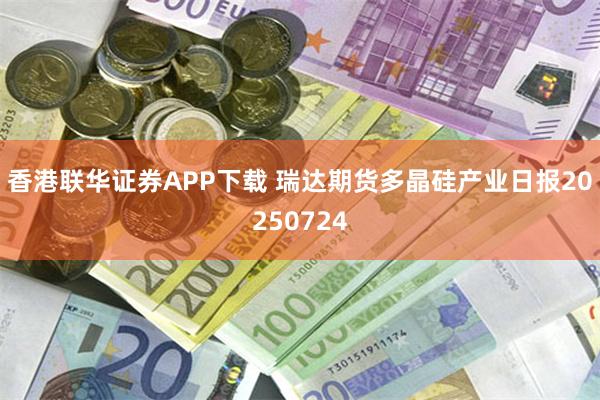香港联华证券APP下载 瑞达期货多晶硅产业日报20250724