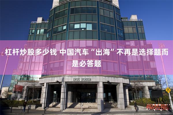 杠杆炒股多少钱 中国汽车“出海”不再是选择题而是必答题