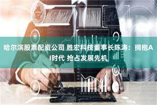 哈尔滨股票配资公司 胜宏科技董事长陈涛：拥抱AI时代 抢占发展先机