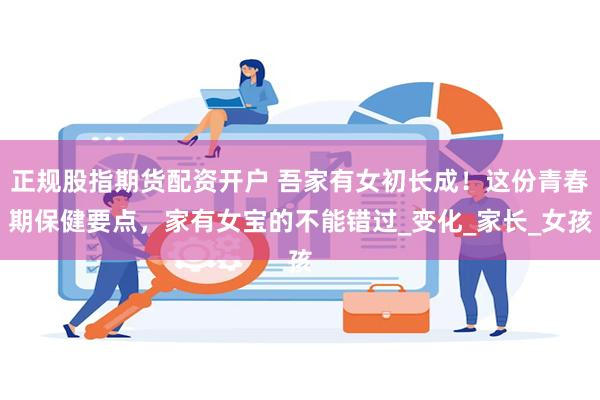 正规股指期货配资开户 吾家有女初长成！这份青春期保健要点，家有女宝的不能错过_变化_家长_女孩
