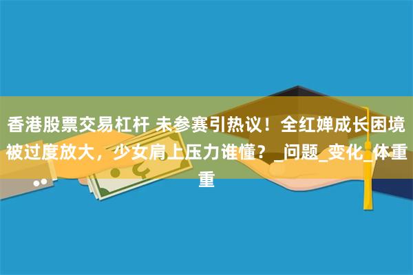 香港股票交易杠杆 未参赛引热议！全红婵成长困境被过度放大，少女肩上压力谁懂？_问题_变化_体重