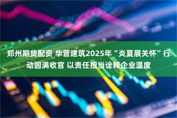 郑州期货配资 华营建筑2025年“炎夏展关怀”行动圆满收官 以责任担当诠释企业温度