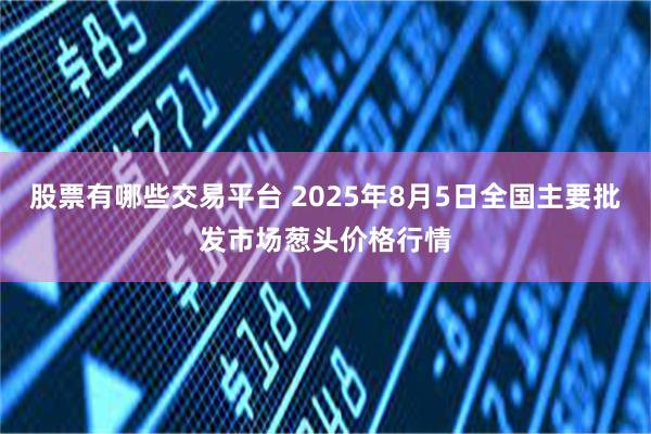 股票有哪些交易平台 2025年8月5日全国主要批发市场葱头价格行情