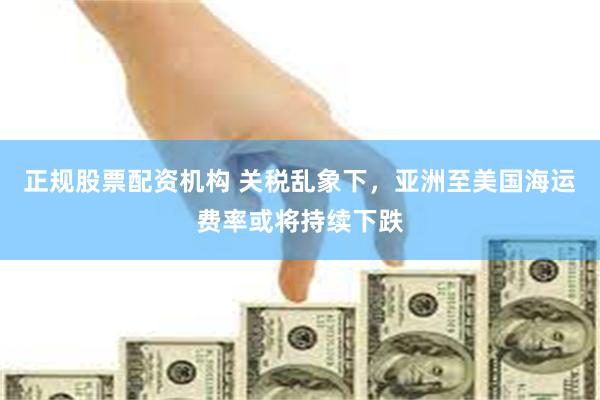 正规股票配资机构 关税乱象下，亚洲至美国海运费率或将持续下跌