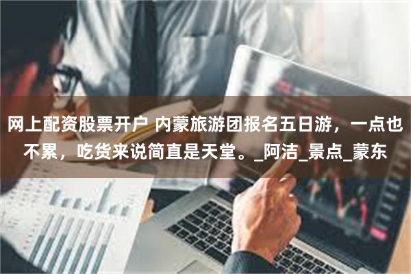 网上配资股票开户 内蒙旅游团报名五日游，一点也不累，吃货来说简直是天堂。_阿洁_景点_蒙东