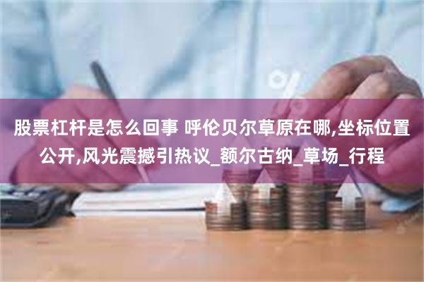 股票杠杆是怎么回事 呼伦贝尔草原在哪,坐标位置公开,风光震撼引热议_额尔古纳_草场_行程