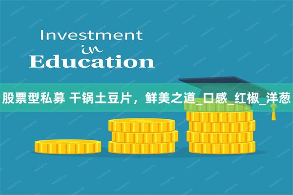 股票型私募 干锅土豆片，鲜美之道_口感_红椒_洋葱
