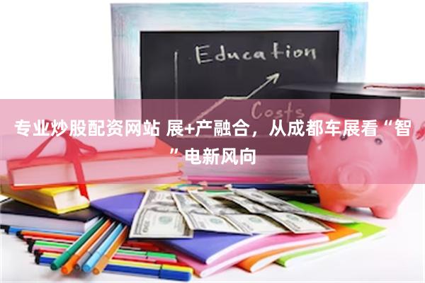 专业炒股配资网站 展+产融合，从成都车展看“智”电新风向