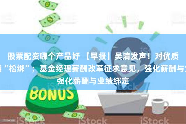 股票配资哪个产品好 【早报】吴清发声!对优质机构适当“松绑”;基金经理薪酬改革征求意见,强化薪酬与业绩绑定